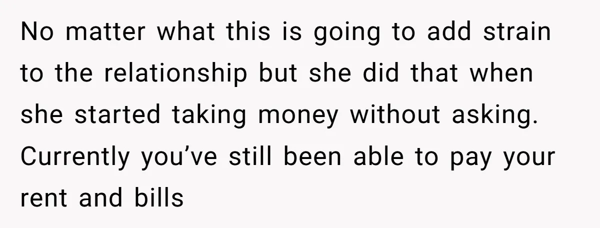 No matter what this is going to add strain to the relationship but she did that when she started taking money without asking. Currently you’ve still been able to pay...