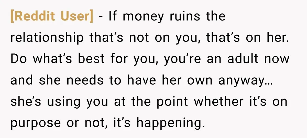 [Reddit User] − If money ruins the relationship that’s not on you, that’s on her. Do what’s best for you, you’re an adult now and she needs to have her...