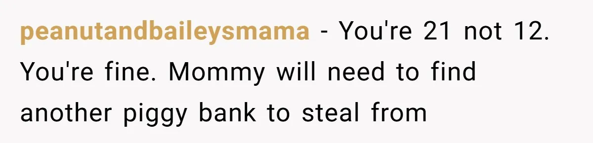 peanutandbaileysmama − You're 21 not 12. You're fine. Mommy will need to find another piggy bank to steal from