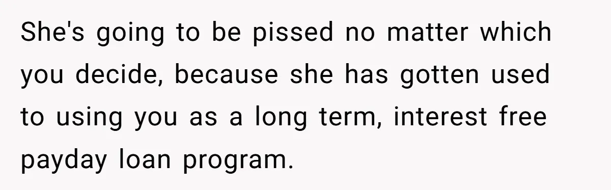 She's going to be pissed no matter which you decide, because she has gotten used to using you as a long term, interest free payday loan program.