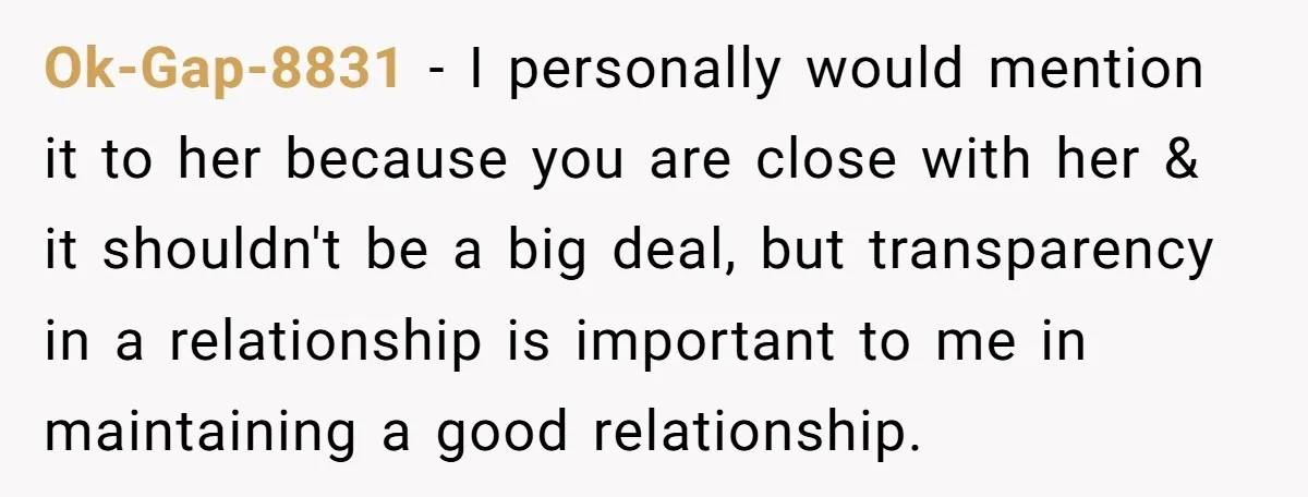 Ok-Gap-8831 − I personally would mention it to her because you are close with her & it shouldn't be a big deal, but transparency in a relationship is important to...