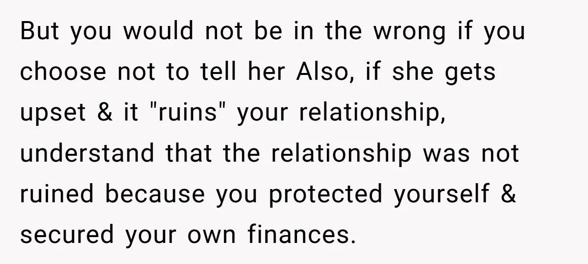 But you would not be in the wrong if you choose not to tell her Also, if she gets upset & it "ruins" your relationship, understand that the relationship was...