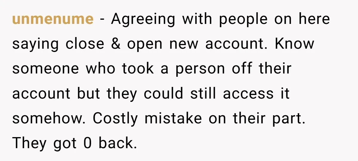 unmenume − Agreeing with people on here saying close & open new account. Know someone who took a person off their account but they could still access it somehow. Costly...