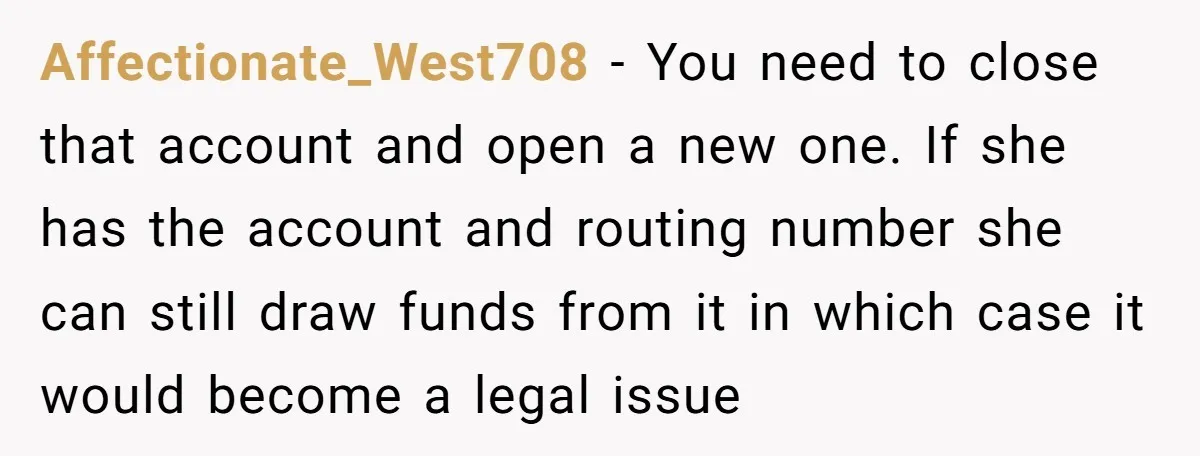Affectionate_West708 − You need to close that account and open a new one. If she has the account and routing number she can still draw funds from it in which...