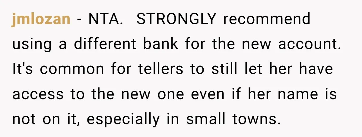 jmlozan − NTA. ​ STRONGLY recommend using a different bank for the new account. It's common for tellers to still let her have access to the new one even if...