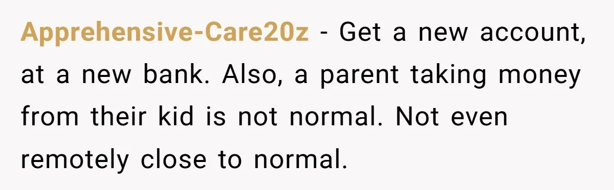 Apprehensive-Care20z − Get a new account, at a new bank. Also, a parent taking money from their kid is not normal. Not even remotely close to normal.