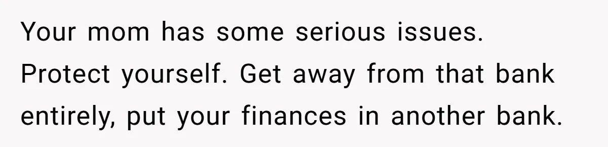 Your mom has some serious issues. Protect yourself. Get away from that bank entirely, put your finances in another bank.