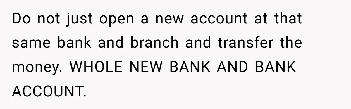 Do not just open a new account at that same bank and branch and transfer the money. WHOLE NEW BANK AND BANK ACCOUNT.