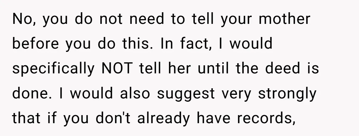 No, you do not need to tell your mother before you do this. In fact, I would specifically NOT tell her until the deed is done. I would also suggest...