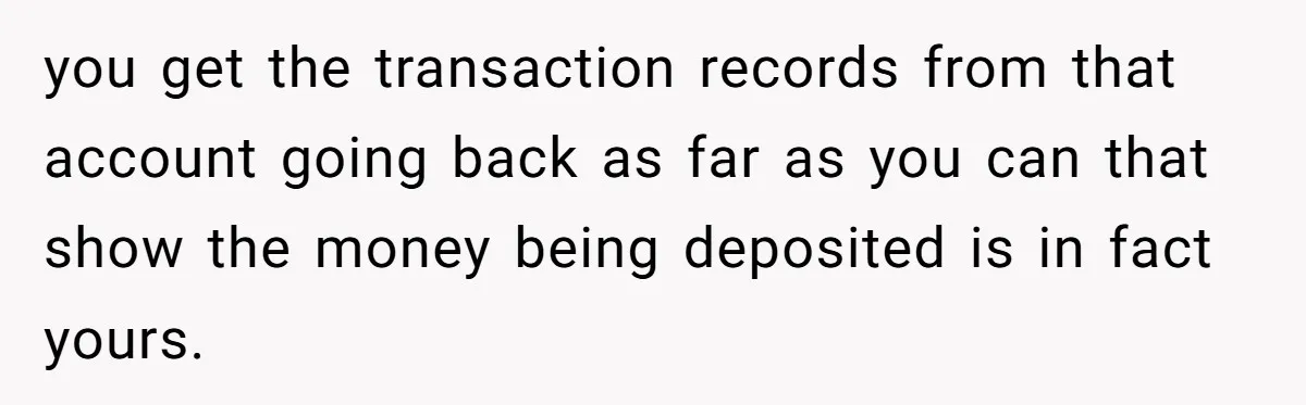 you get the transaction records from that account going back as far as you can that show the money being deposited is in fact yours.