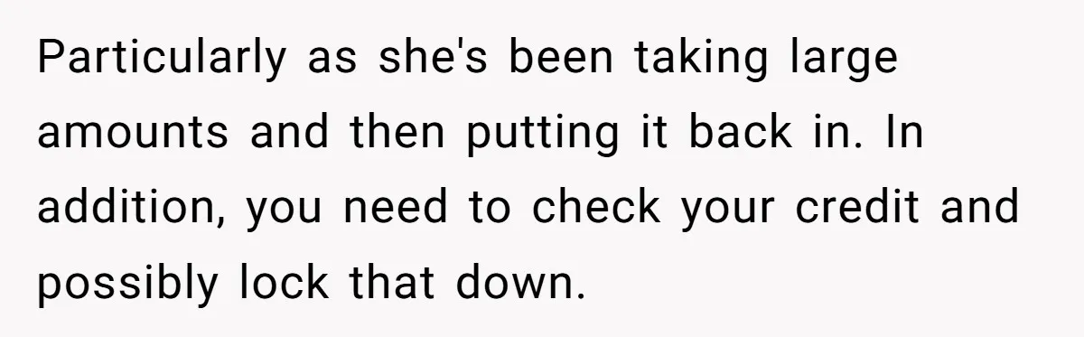 Particularly as she's been taking large amounts and then putting it back in. In addition, you need to check your credit and possibly lock that down.