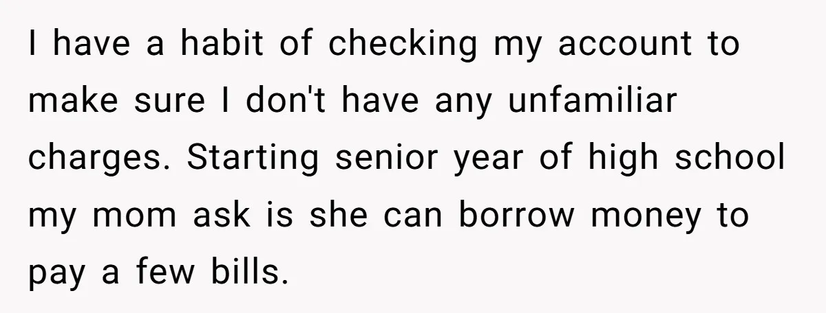 I have a habit of checking my account to make sure I don't have any unfamiliar charges. Starting senior year of high school my mom ask is she can borrow...
