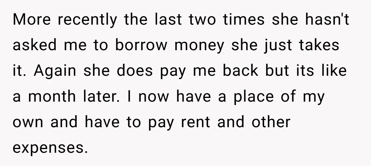 More recently the last two times she hasn't asked me to borrow money she just takes it. Again she does pay me back but its like a month later. I...