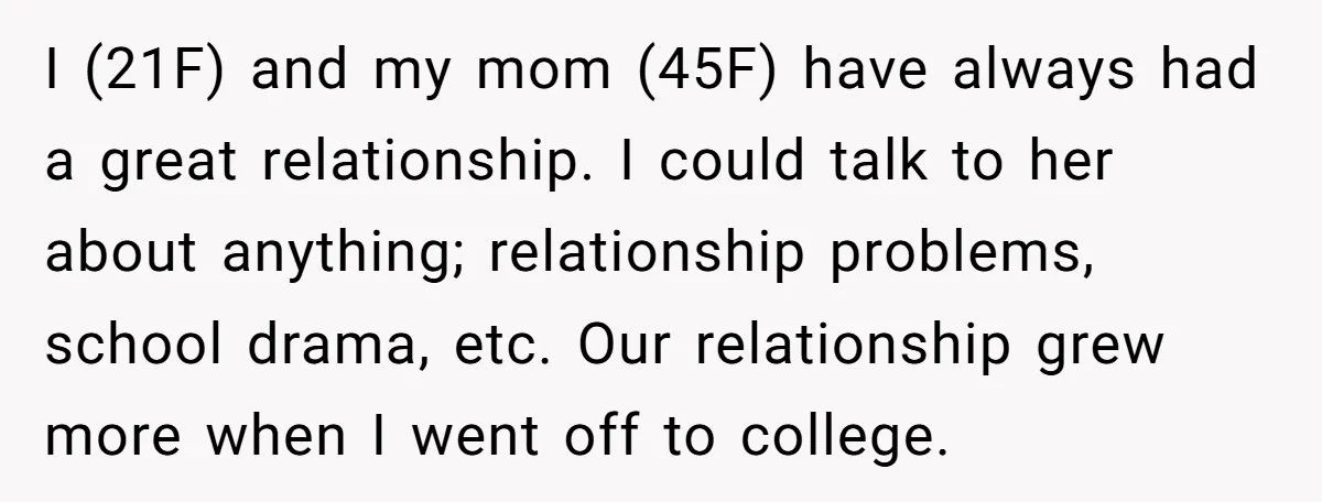 I (21F) and my mom (45F) have always had a great relationship. I could talk to her about anything; relationship problems, school drama, etc. Our relationship grew more when I...