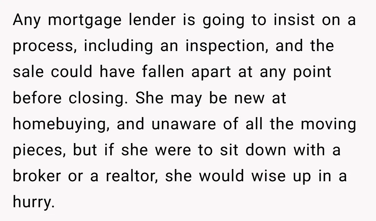 Any mortgage lender is going to insist on a process, including an inspection, and the sale could have fallen apart at any point before closing. She may be new at...
