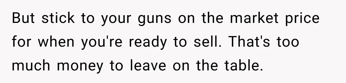 But stick to your guns on the market price for when you're ready to sell. That's too much money to leave on the table.