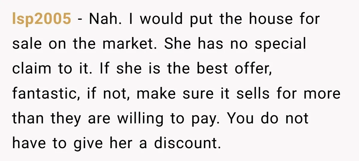 lsp2005 - Nah. I would put the house for sale on the market. She has no special claim to it. If she is the best offer, fantastic, if not, make...