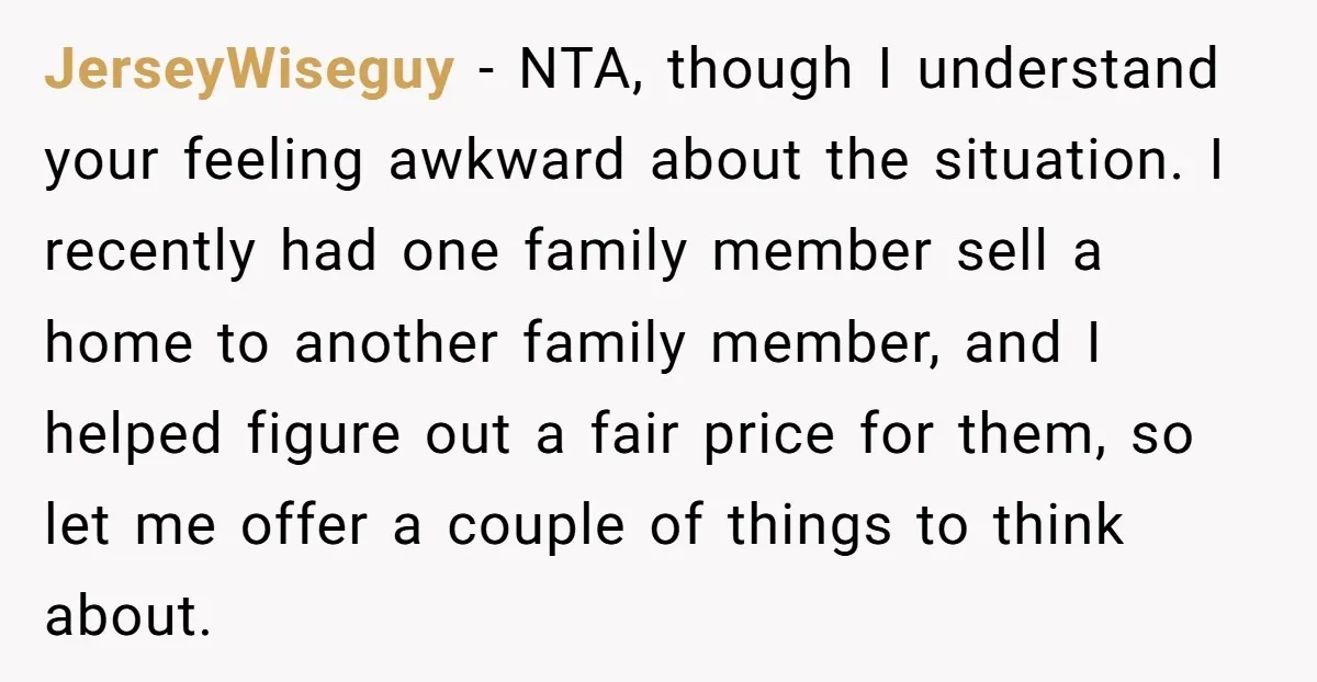 JerseyWiseguy - NTA, though I understand your feeling awkward about the situation. I recently had one family member sell a home to another family member, and I helped figure out...
