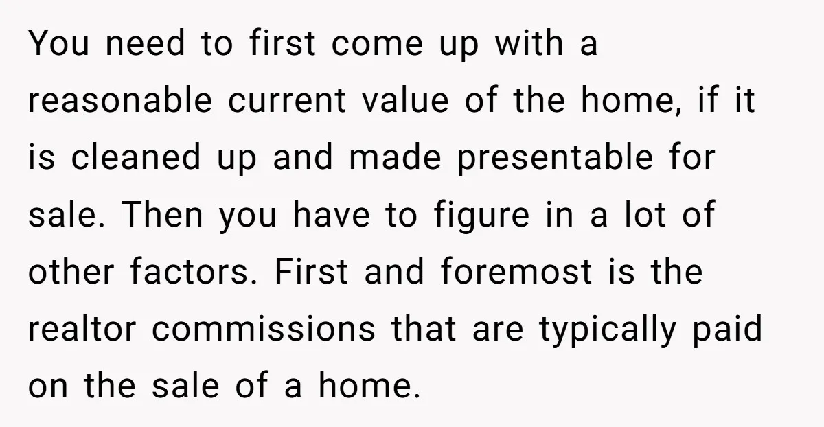 You need to first come up with a reasonable current value of the home, if it is cleaned up and made presentable for sale. Then you have to figure in...