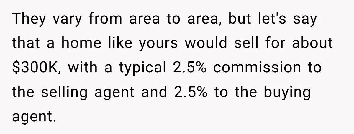They vary from area to area, but let's say that a home like yours would sell for about $300K, with a typical 2.5% commission to the selling agent and 2.5%...