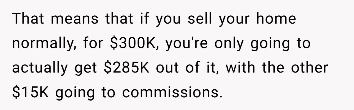 That means that if you sell your home normally, for $300K, you're only going to actually get $285K out of it, with the other $15K going to commissions.
