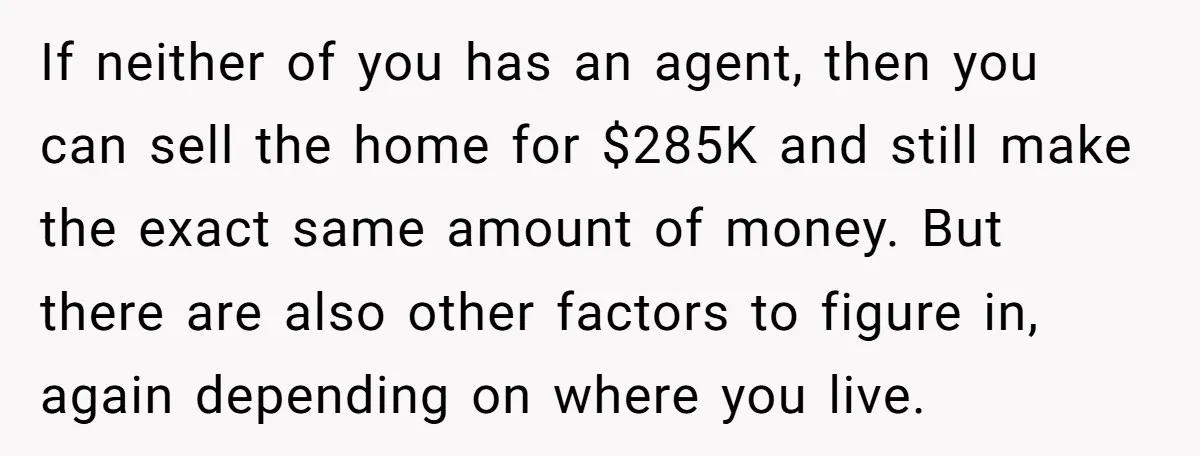 If neither of you has an agent, then you can sell the home for $285K and still make the exact same amount of money. But there are also other factors...