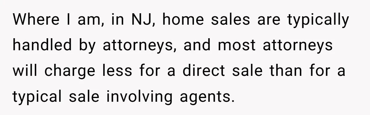 Where I am, in NJ, home sales are typically handled by attorneys, and most attorneys will charge less for a direct sale than for a typical sale involving agents.