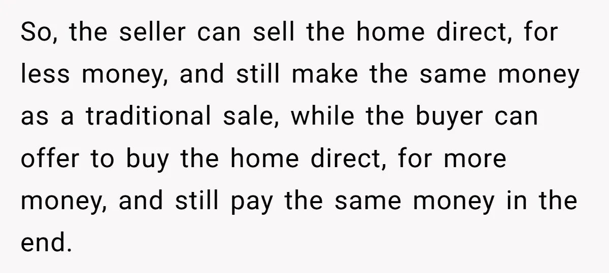 So, the seller can sell the home direct, for less money, and still make the same money as a traditional sale, while the buyer can offer to buy the home...