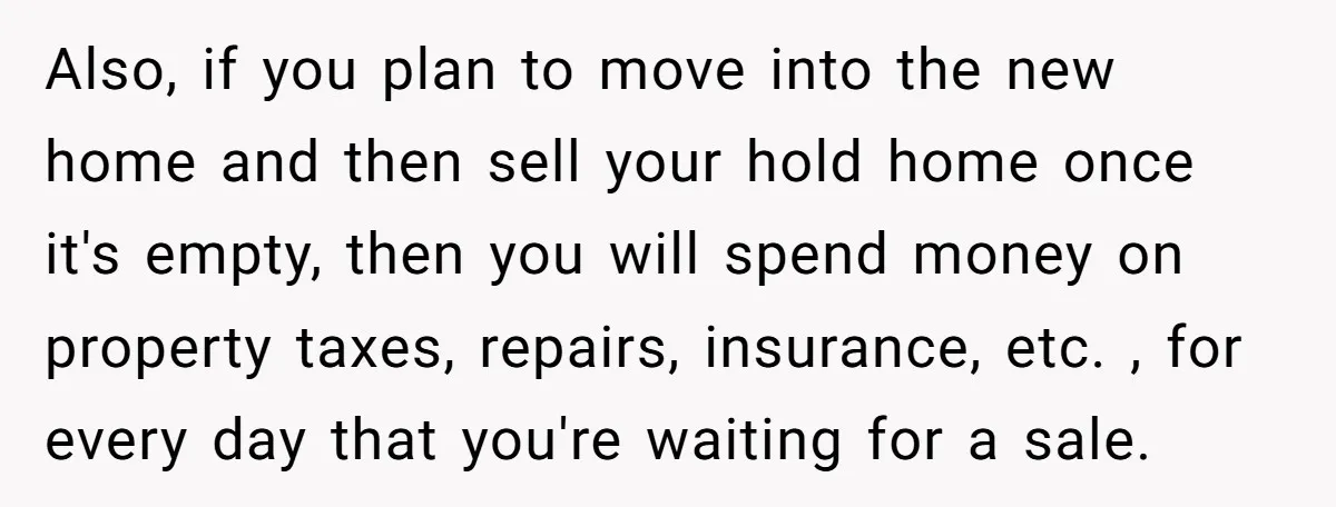 Also, if you plan to move into the new home and then sell your hold home once it's empty, then you will spend money on property taxes, repairs, insurance, etc....