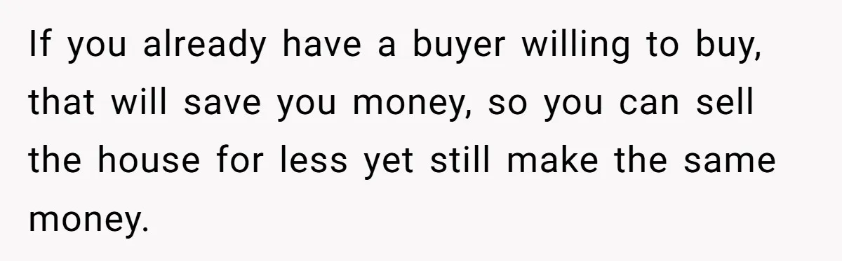 If you already have a buyer willing to buy, that will save you money, so you can sell the house for less yet still make the same money.