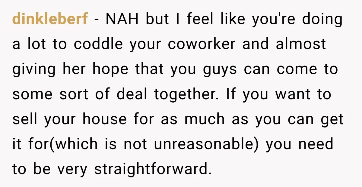 dinkleberf - NAH but I feel like you're doing a lot to coddle your coworker and almost giving her hope that you guys can come to some sort of deal...