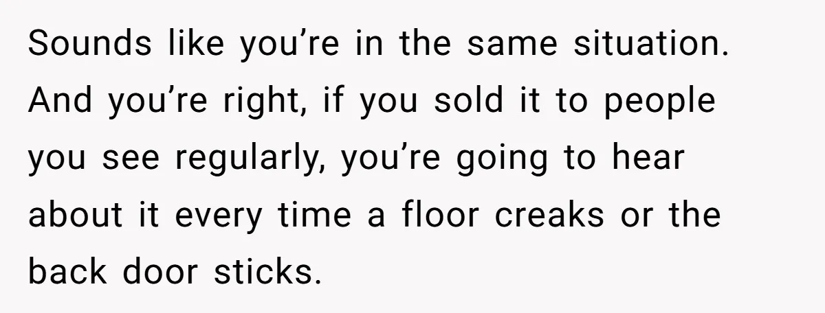 Sounds like you’re in the same situation. And you’re right, if you sold it to people you see regularly, you’re going to hear about it every time a floor creaks...