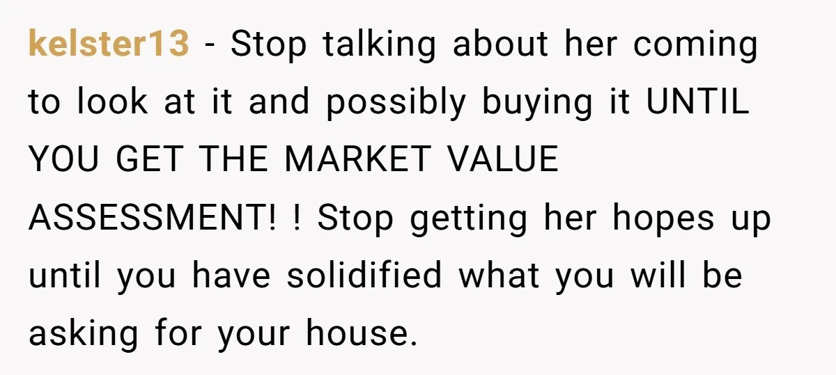 kelster13 - Stop talking about her coming to look at it and possibly buying it UNTIL YOU GET THE MARKET VALUE ASSESSMENT! ! Stop getting her hopes up until you...