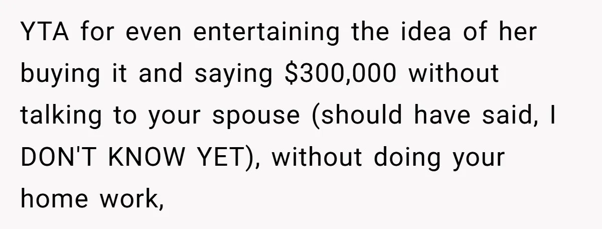 YTA for even entertaining the idea of her buying it and saying $300,000 without talking to your spouse (should have said, I DON'T KNOW YET), without doing your home work,