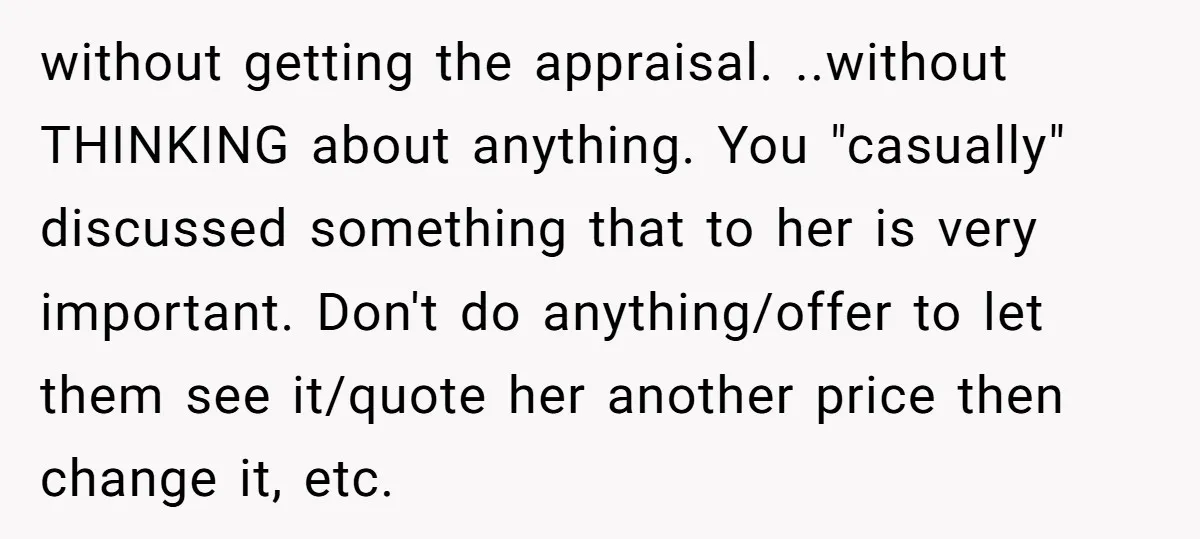 without getting the appraisal. ..without THINKING about anything. You "casually" discussed something that to her is very important. Don't do anything/offer to let them see it/quote her another price then...