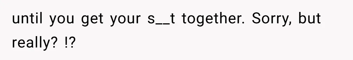 until you get your s__t together. Sorry, but really? !?