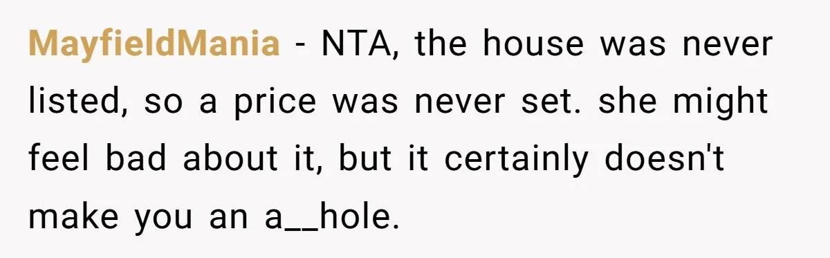 MayfieldMania - NTA, the house was never listed, so a price was never set. she might feel bad about it, but it certainly doesn't make you an a__hole.