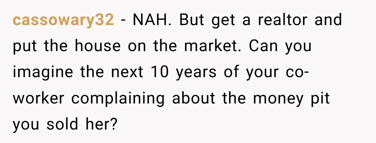 cassowary32 - NAH. But get a realtor and put the house on the market. Can you imagine the next 10 years of your co-worker complaining about the money pit you...