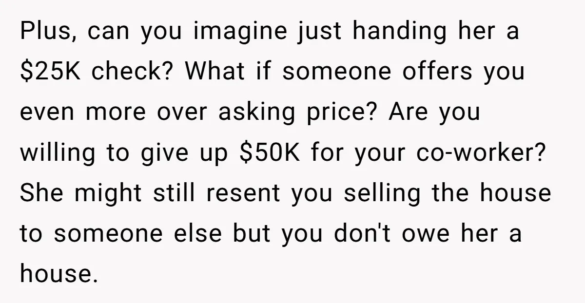 Plus, can you imagine just handing her a $25K check? What if someone offers you even more over asking price? Are you willing to give up $50K for your co-worker?...
