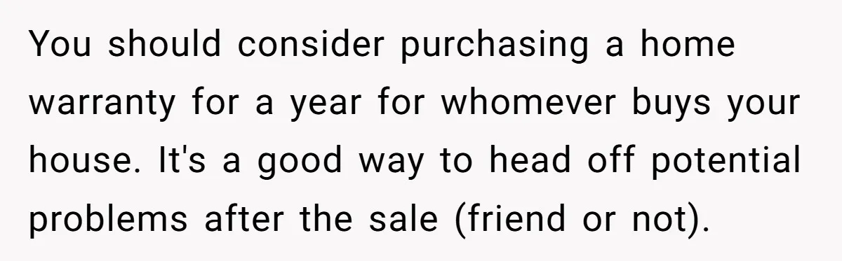 You should consider purchasing a home warranty for a year for whomever buys your house. It's a good way to head off potential problems after the sale (friend or not).