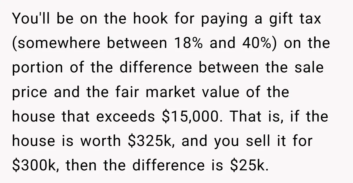 You'll be on the hook for paying a gift tax (somewhere between 18% and 40%) on the portion of the difference between the sale price and the fair market value...
