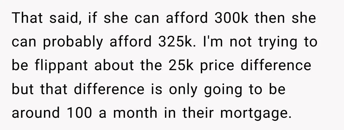 That said, if she can afford 300k then she can probably afford 325k. I'm not trying to be flippant about the 25k price difference but that difference is only going...