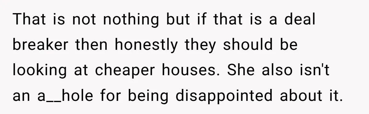 That is not nothing but if that is a deal breaker then honestly they should be looking at cheaper houses. She also isn't an a__hole for being disappointed about it.