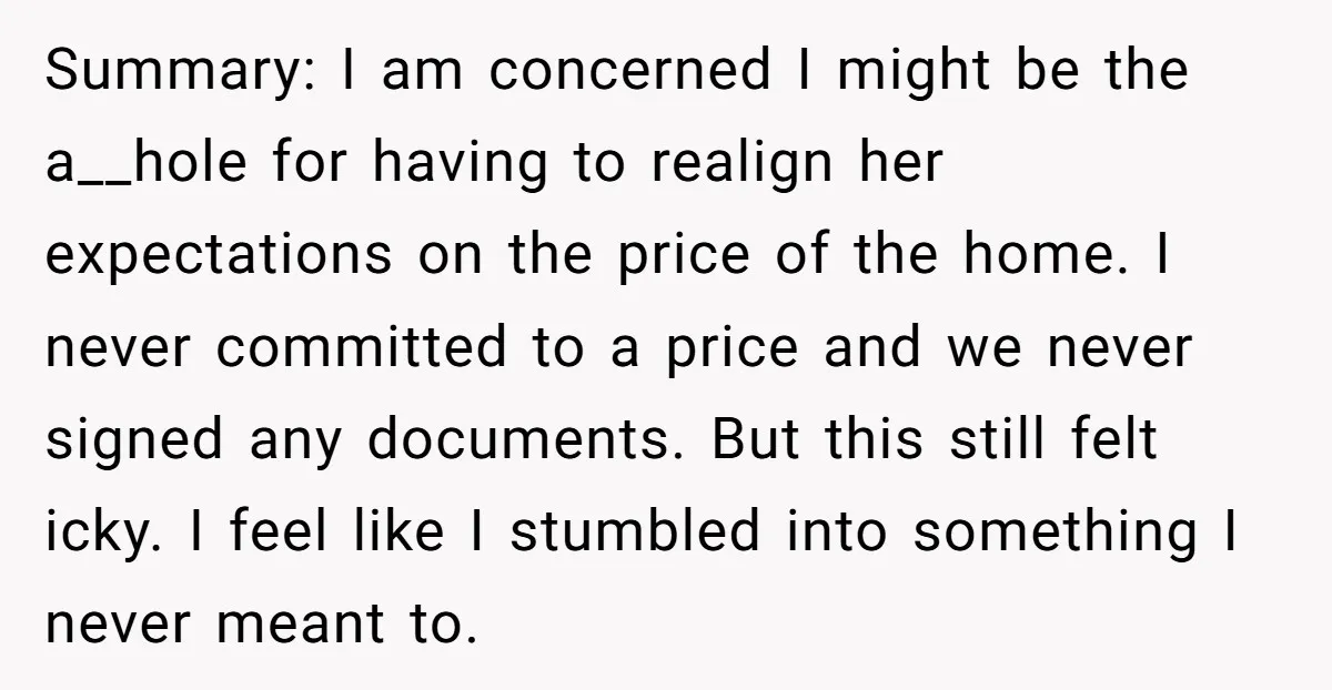 Summary: I am concerned I might be the a__hole for having to realign her expectations on the price of the home. I never committed to a price and we never...