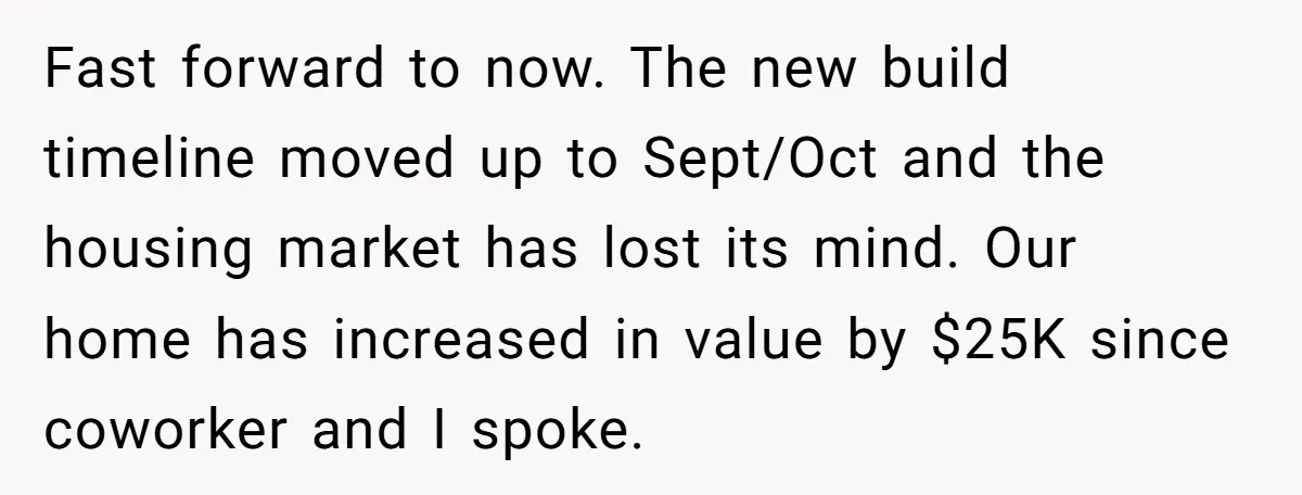 Fast forward to now. The new build timeline moved up to Sept/Oct and the housing market has lost its mind. Our home has increased in value by $25K since coworker...