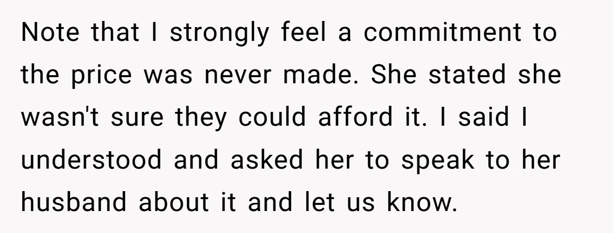 Note that I strongly feel a commitment to the price was never made. She stated she wasn't sure they could afford it. I said I understood and asked her to...