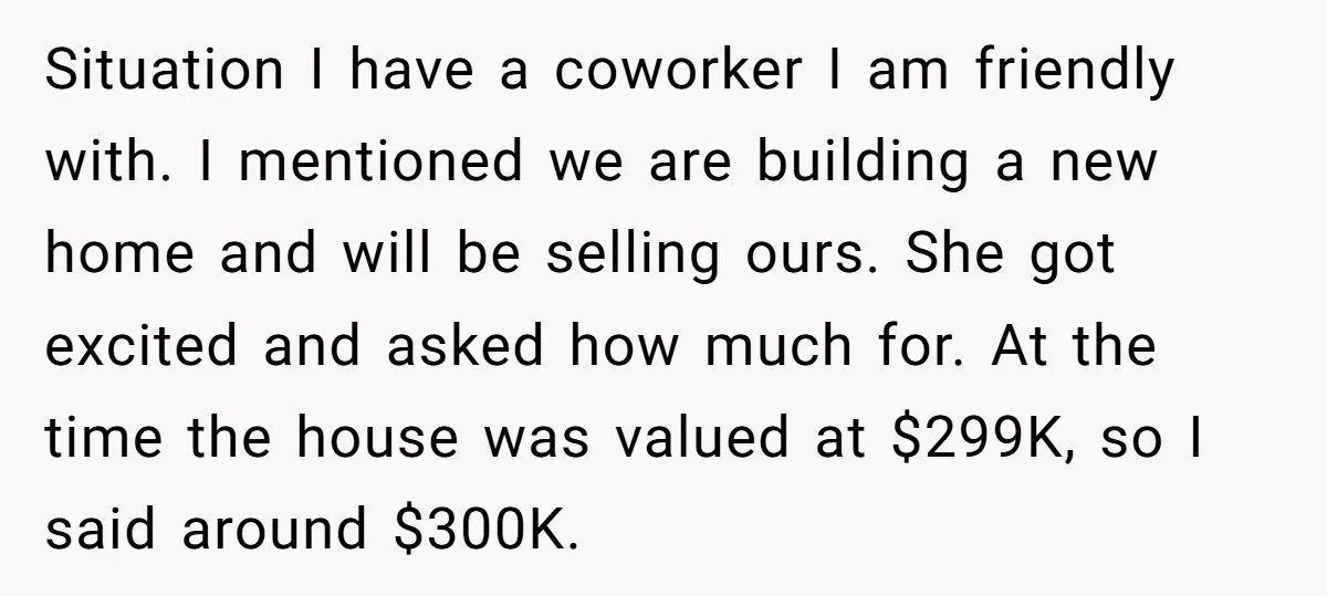 Situation I have a coworker I am friendly with. I mentioned we are building a new home and will be selling ours. She got excited and asked how much for....