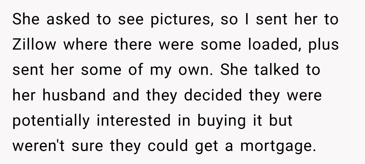 She asked to see pictures, so I sent her to Zillow where there were some loaded, plus sent her some of my own. She talked to her husband and they...