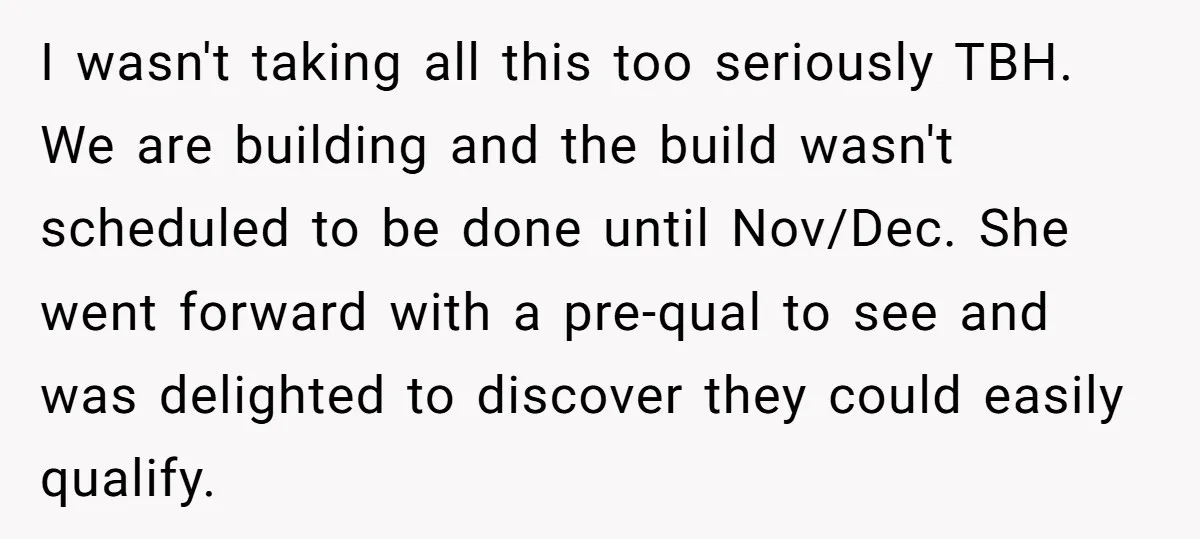 I wasn't taking all this too seriously TBH. We are building and the build wasn't scheduled to be done until Nov/Dec. She went forward with a pre-qual to see and...