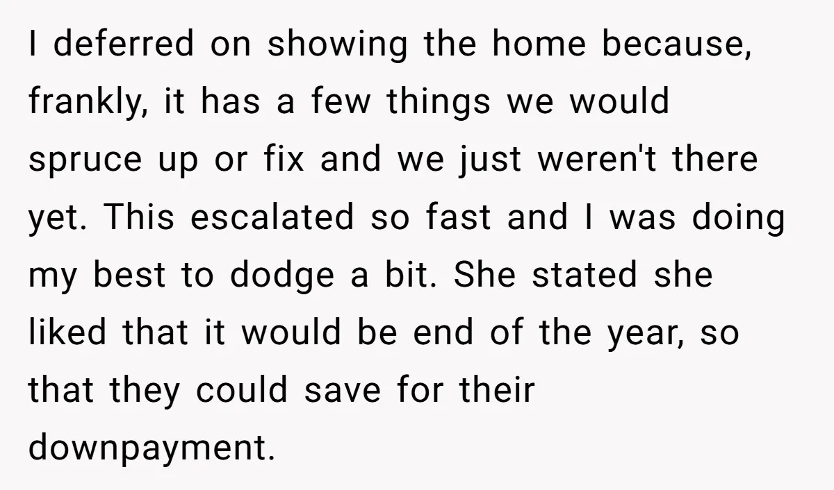 I deferred on showing the home because, frankly, it has a few things we would spruce up or fix and we just weren't there yet. This escalated so fast and...